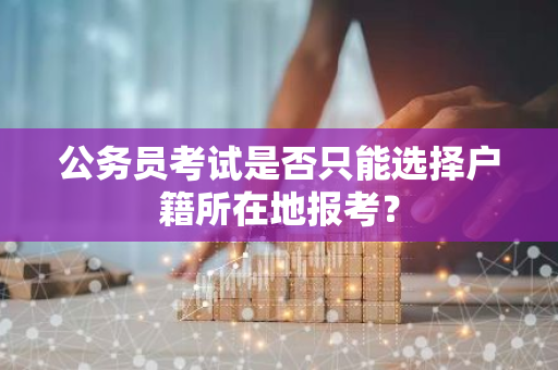 公务员考试是否只能选择户籍所在地报考？