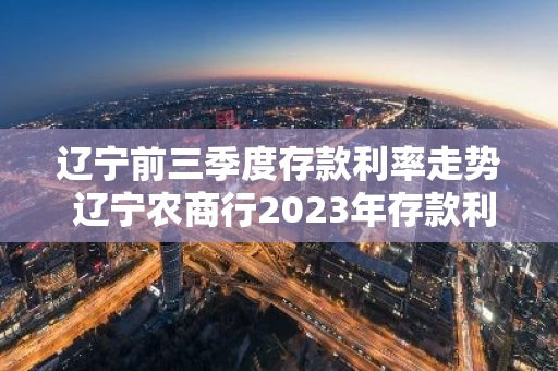 辽宁前三季度存款利率走势 辽宁农商行2023年存款利率