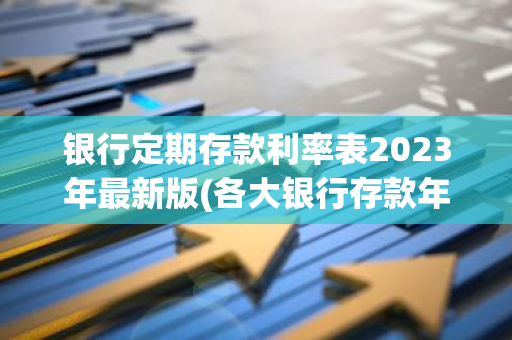 银行定期存款利率表2023年最新版(各大银行存款年利率表)