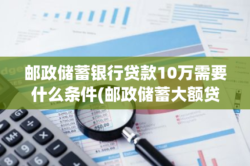邮政储蓄银行贷款10万需要什么条件(邮政储蓄大额贷款需要要什么手续)