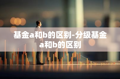基金a和b的区别-分级基金a和b的区别