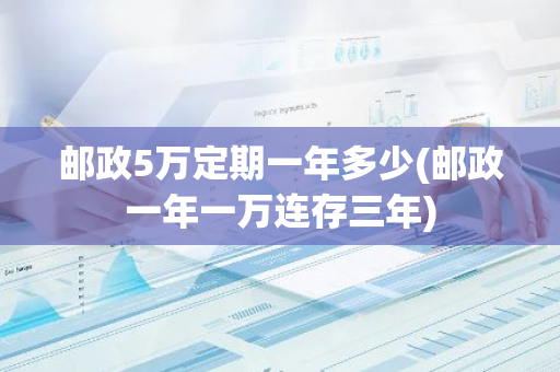 邮政5万定期一年多少(邮政一年一万连存三年)