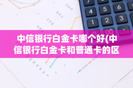 中信银行白金卡哪个好(中信银行白金卡和普通卡的区别)