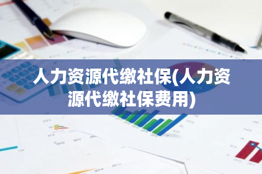 人力资源代缴社保(人力资源代缴社保费用)