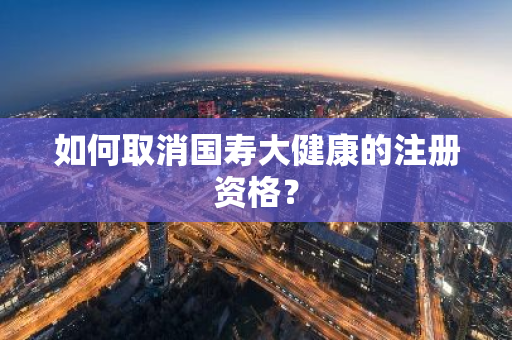 如何取消国寿大健康的注册资格？