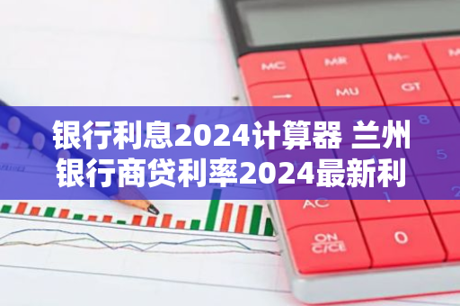 银行利息2024计算器 兰州银行商贷利率2024最新利率