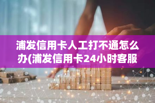 浦发信用卡人工打不通怎么办(浦发信用卡24小时客服怎么转人工)