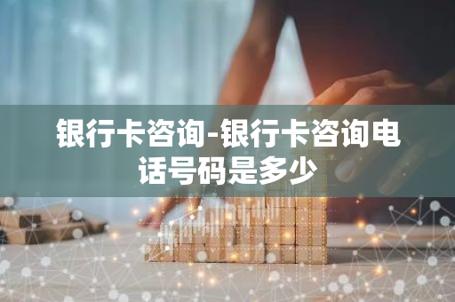 银行卡咨询-银行卡咨询电话号码是多少