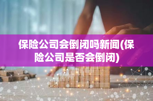 保险公司会倒闭吗新闻(保险公司是否会倒闭)