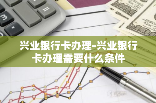 兴业银行卡办理-兴业银行卡办理需要什么条件