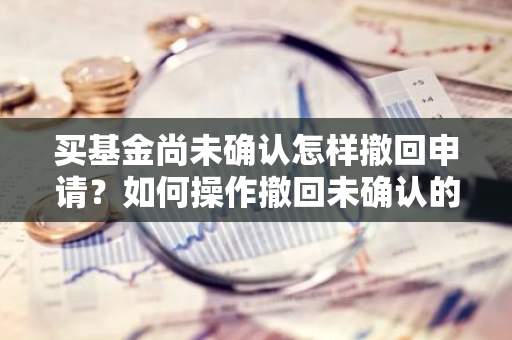 买基金尚未确认怎样撤回申请？如何操作撤回未确认的基金购买订单？