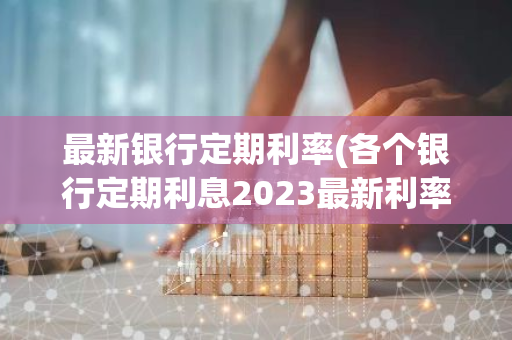 最新银行定期利率(各个银行定期利息2023最新利率)