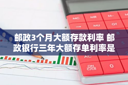 邮政3个月大额存款利率 邮政银行三年大额存单利率是多少