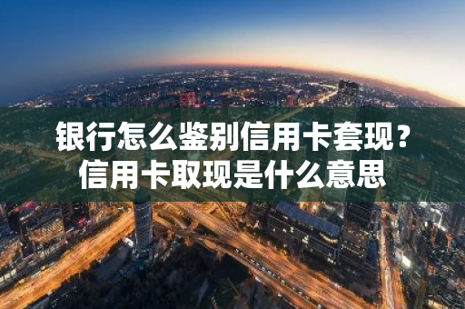 银行怎么鉴别信用卡套现？信用卡取现是什么意思