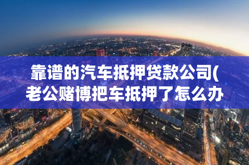 靠谱的汽车抵押贷款公司(老公赌博把车抵押了怎么办)