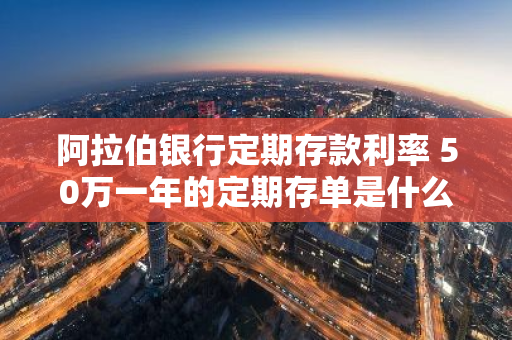 阿拉伯银行定期存款利率 50万一年的定期存单是什么样的