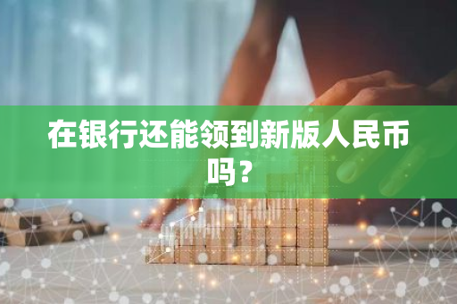 在银行还能领到新版人民币吗？