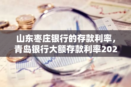 山东枣庄银行的存款利率，青岛银行大额存款利率2020