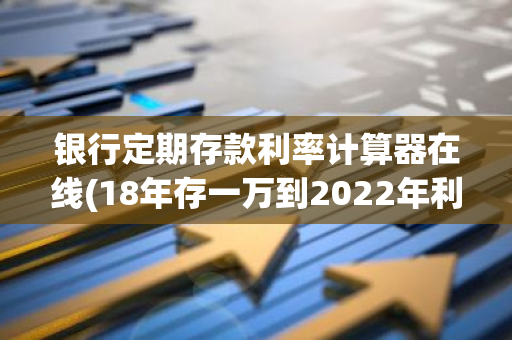 银行定期存款利率计算器在线(18年存一万到2022年利息多少)