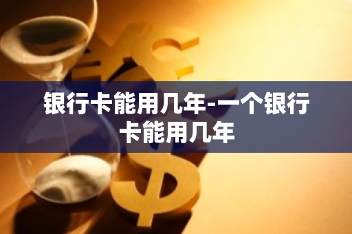 银行卡能用几年-一个银行卡能用几年