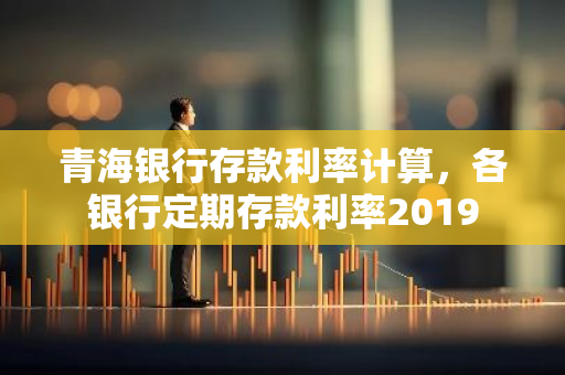 青海银行存款利率计算，各银行定期存款利率2019