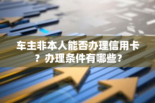 车主非本人能否办理信用卡？办理条件有哪些？