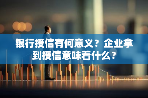 银行授信有何意义？企业拿到授信意味着什么？