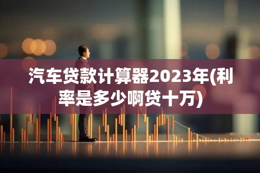 汽车贷款计算器2023年(利率是多少啊贷十万)