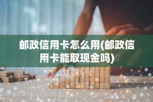 邮政信用卡怎么用(邮政信用卡能取现金吗)