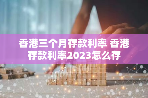 香港三个月存款利率 香港存款利率2023怎么存