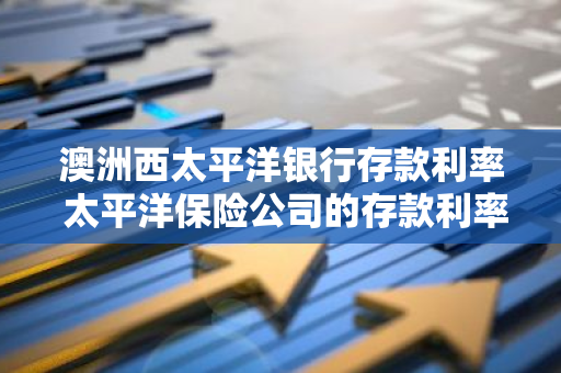 澳洲西太平洋银行存款利率 太平洋保险公司的存款利率是多少