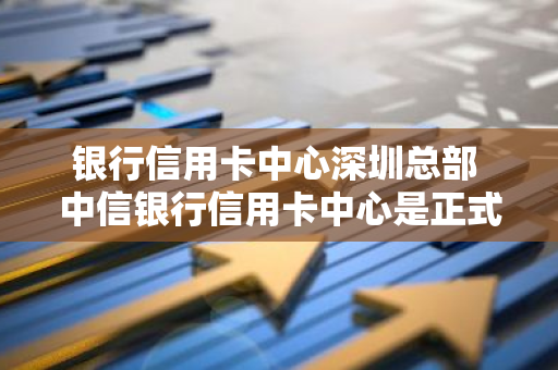 银行信用卡中心深圳总部 中信银行信用卡中心是正式编制吗