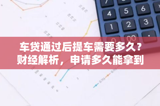 车贷通过后提车需要多久？财经解析，申请多久能拿到新车？