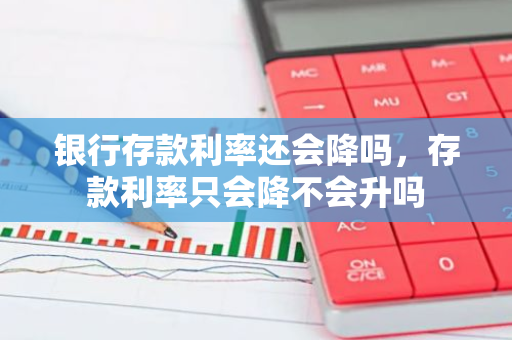 银行存款利率还会降吗，存款利率只会降不会升吗