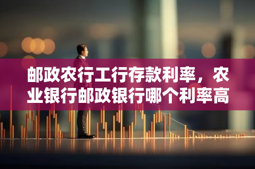 邮政农行工行存款利率，农业银行邮政银行哪个利率高