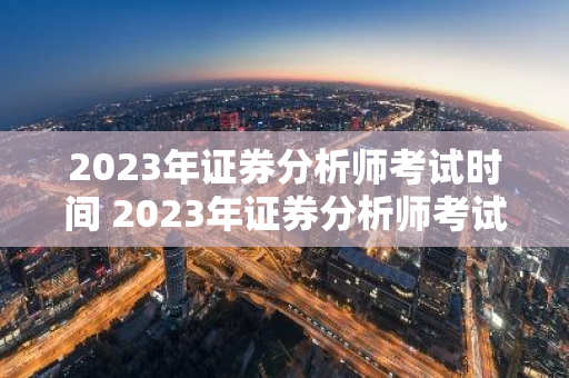 2023年证券分析师考试时间 2023年证券分析师考试时间是几点