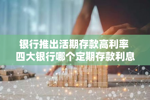 银行推出活期存款高利率 四大银行哪个定期存款利息高