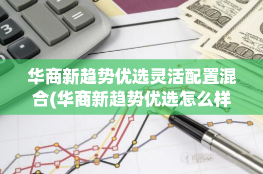 华商新趋势优选灵活配置混合(华商新趋势优选怎么样)