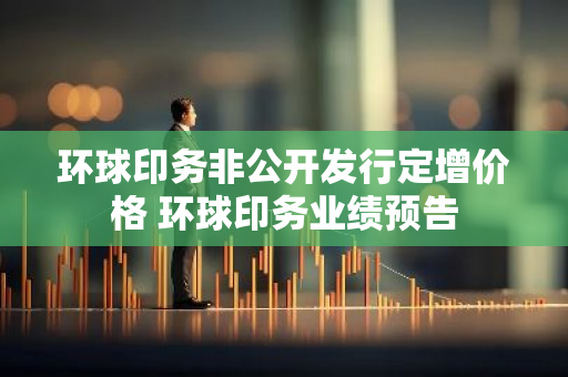 环球印务非公开发行定增价格 环球印务业绩预告