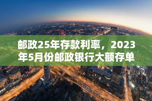 邮政25年存款利率，2023年5月份邮政银行大额存单利率