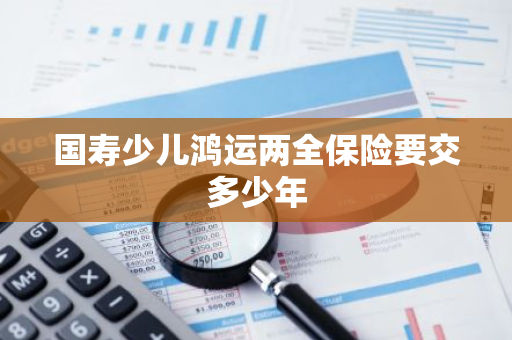 国寿少儿鸿运两全保险要交多少年