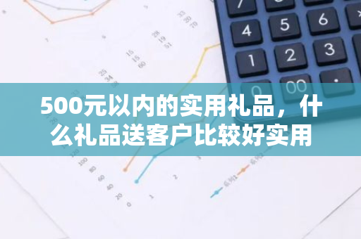 500元以内的实用礼品，什么礼品送客户比较好实用