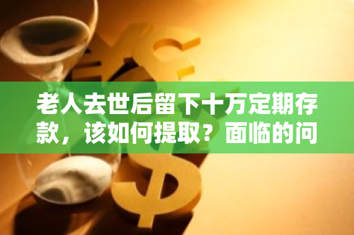 老人去世后留下十万定期存款，该如何提取？面临的问题有哪些？