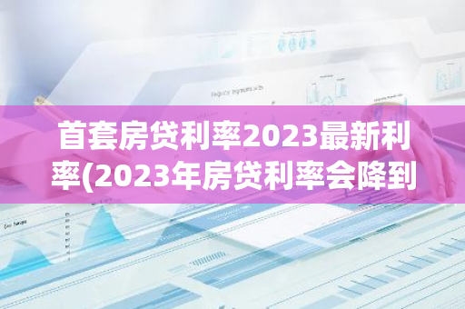 首套房贷利率2023最新利率(2023年房贷利率会降到4)