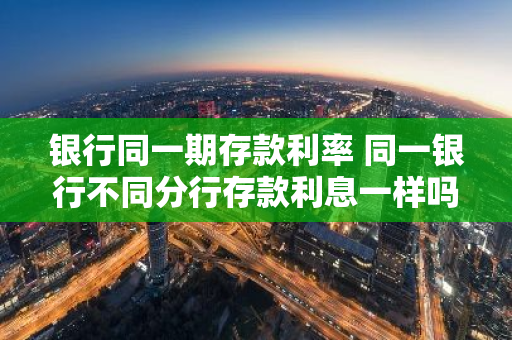 银行同一期存款利率 同一银行不同分行存款利息一样吗
