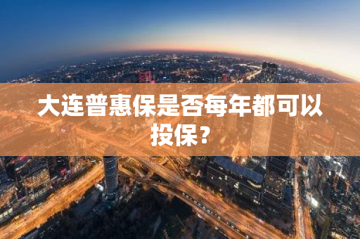 大连普惠保是否每年都可以投保？