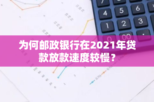 为何邮政银行在2021年贷款放款速度较慢？