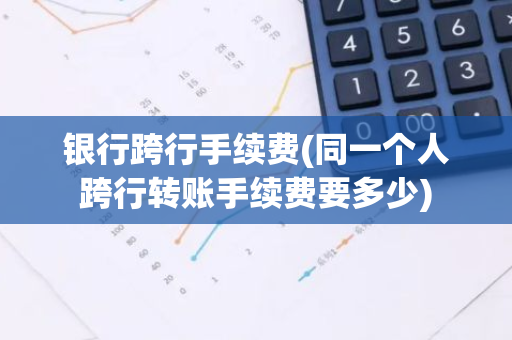 银行跨行手续费(同一个人跨行转账手续费要多少)