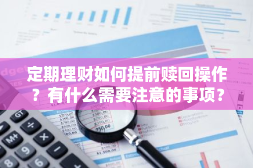 定期理财如何提前赎回操作？有什么需要注意的事项？