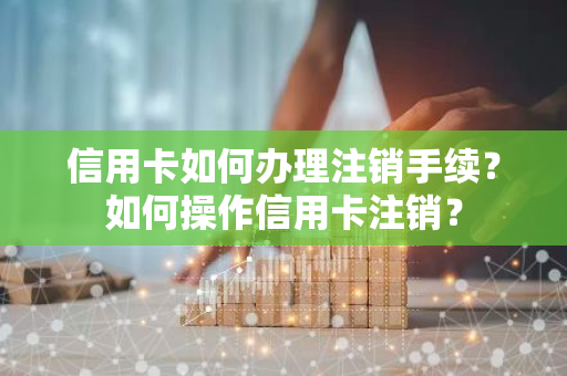 信用卡如何办理注销手续？如何操作信用卡注销？